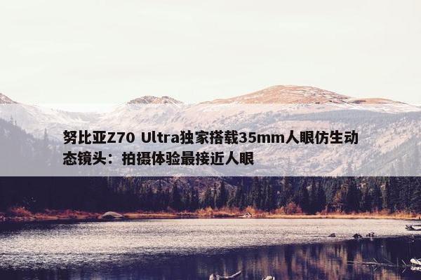 努比亚Z70 Ultra独家搭载35mm人眼仿生动态镜头：拍摄体验最接近人眼