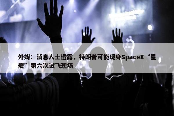 外媒：消息人士透露，特朗普可能现身SpaceX“星舰”第六次试飞现场