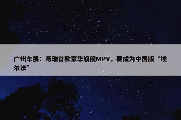 广州车展：奇瑞首款豪华旗舰MPV，要成为中国版“埃尔法”