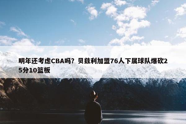 明年还考虑CBA吗？贝兹利加盟76人下属球队爆砍25分10篮板