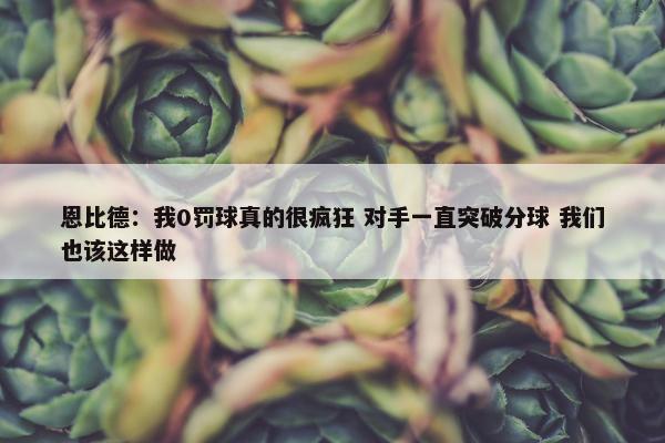 恩比德：我0罚球真的很疯狂 对手一直突破分球 我们也该这样做