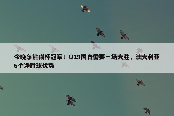 今晚争熊猫杯冠军！U19国青需要一场大胜，澳大利亚6个净胜球优势