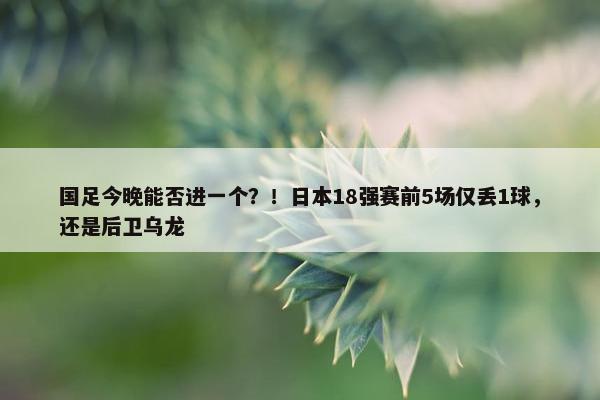 国足今晚能否进一个？！日本18强赛前5场仅丢1球，还是后卫乌龙