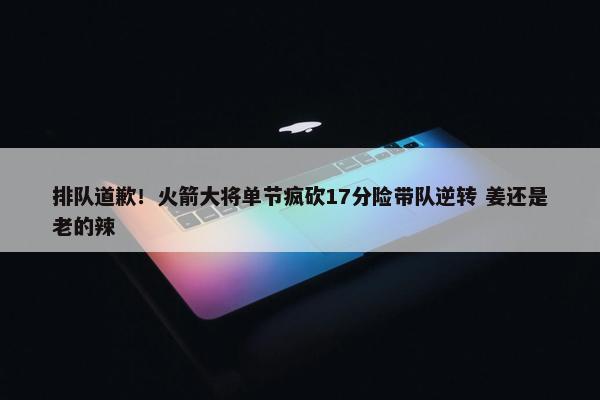 排队道歉！火箭大将单节疯砍17分险带队逆转 姜还是老的辣