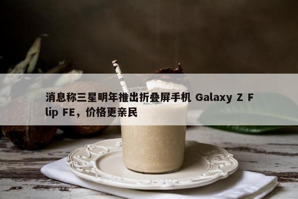 消息称三星明年推出折叠屏手机 Galaxy Z Flip FE，价格更亲民