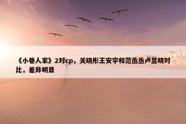 《小巷人家》2对cp，关晓彤王安宇和范丞丞卢昱晓对比，差异明显