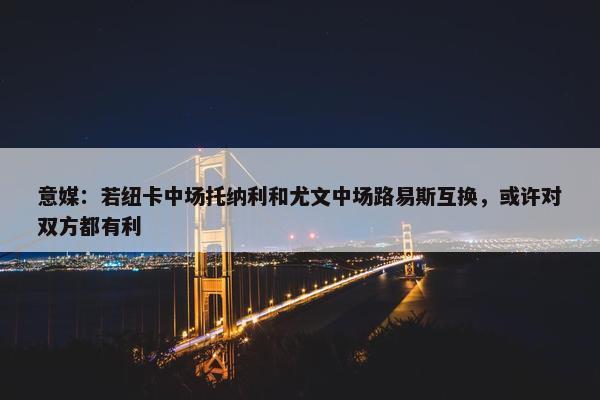 意媒：若纽卡中场托纳利和尤文中场路易斯互换，或许对双方都有利