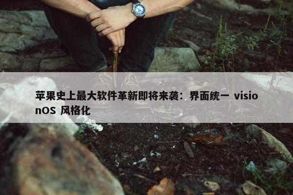 苹果史上最大软件革新即将来袭：界面统一 visionOS 风格化