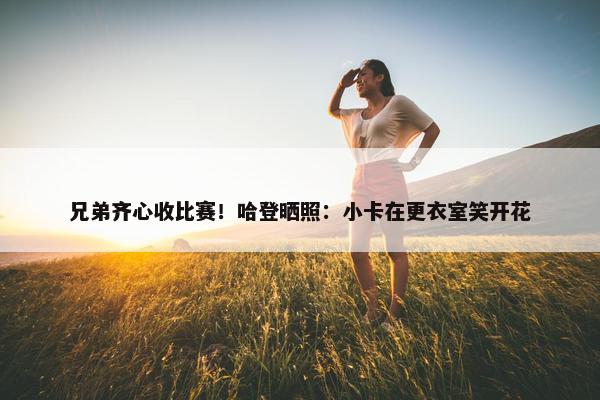 兄弟齐心收比赛！哈登晒照：小卡在更衣室笑开花