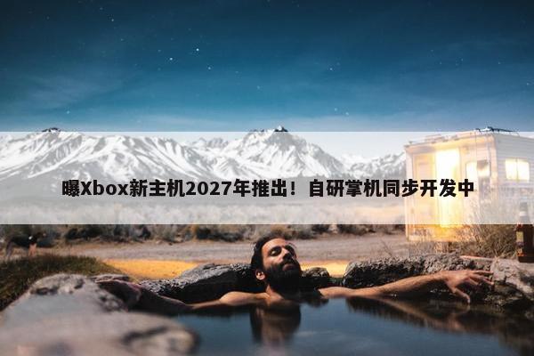 曝Xbox新主机2027年推出！自研掌机同步开发中