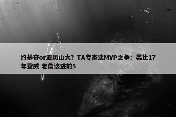 约基奇or亚历山大？TA专家谈MVP之争：类比17年登威 老詹该进前5