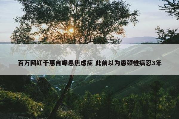 百万网红千惠自曝患焦虑症 此前以为患颈椎病忍3年