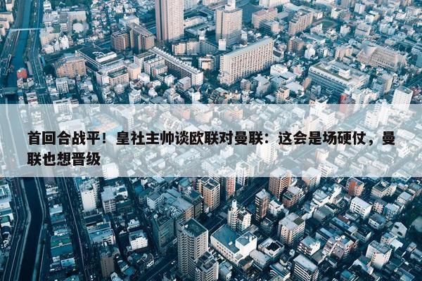 首回合战平！皇社主帅谈欧联对曼联：这会是场硬仗，曼联也想晋级