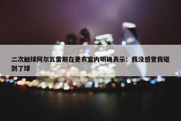 二次触球阿尔瓦雷斯在更衣室内明确表示：我没感觉我碰到了球