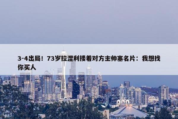 3-4出局！73岁拉涅利搂着对方主帅塞名片：我想找你买人