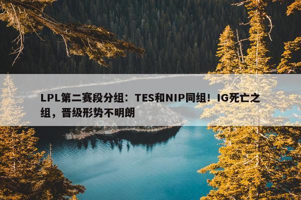 LPL第二赛段分组：TES和NIP同组！IG死亡之组，晋级形势不明朗