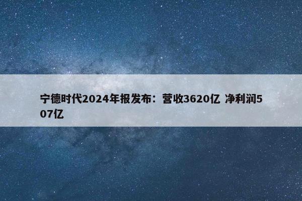 宁德时代2024年报发布：营收3620亿 净利润507亿