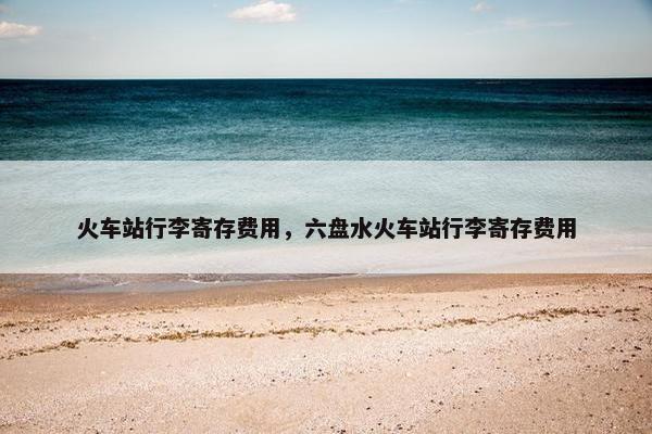 火车站行李寄存费用，六盘水火车站行李寄存费用