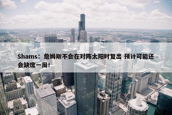 Shams：詹姆斯不会在对阵太阳时复出 预计可能还会缺席一周！