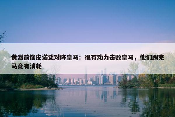 黄潜前锋皮诺谈对阵皇马：很有动力击败皇马，他们踢完马竞有消耗