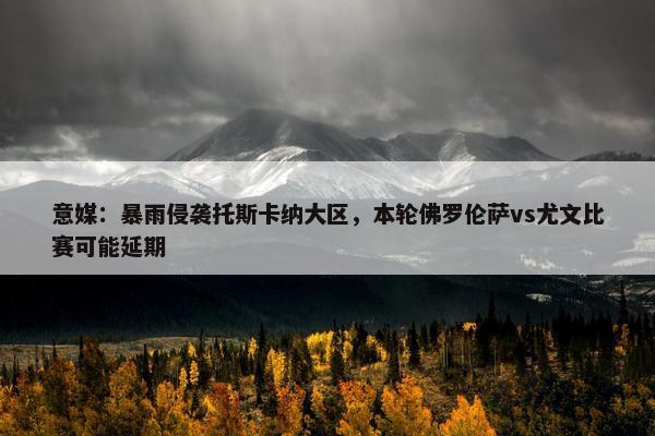 意媒：暴雨侵袭托斯卡纳大区，本轮佛罗伦萨vs尤文比赛可能延期