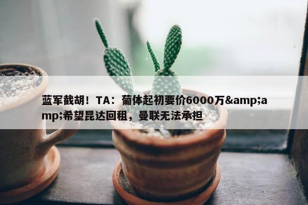 蓝军截胡！TA：葡体起初要价6000万&amp;希望昆达回租，曼联无法承担