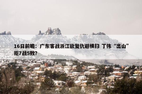 16日前瞻：广东客战浙江欲复仇避横扫 丁伟“出山”拒7战5败？