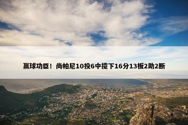 赢球功臣！尚帕尼10投6中揽下16分13板2助2断