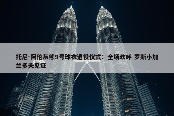 托尼-阿伦灰熊9号球衣退役仪式：全场欢呼 罗斯小加兰多夫见证