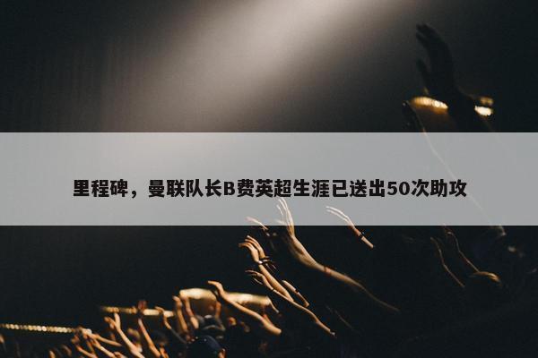 里程碑，曼联队长B费英超生涯已送出50次助攻