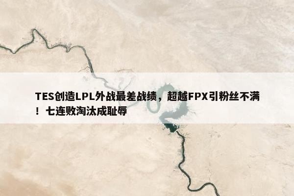 TES创造LPL外战最差战绩，超越FPX引粉丝不满！七连败淘汰成耻辱