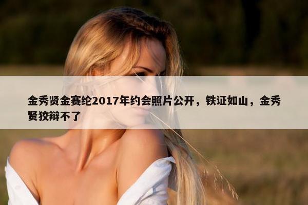 金秀贤金赛纶2017年约会照片公开，铁证如山，金秀贤狡辩不了