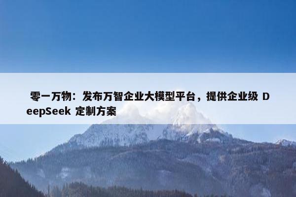  零一万物：发布万智企业大模型平台，提供企业级 DeepSeek 定制方案