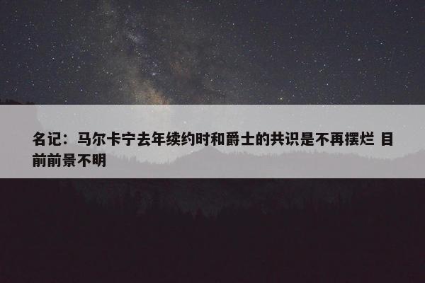 名记：马尔卡宁去年续约时和爵士的共识是不再摆烂 目前前景不明