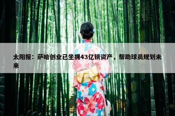 太阳报：萨哈创业已坐拥43亿镑资产，帮助球员规划未来