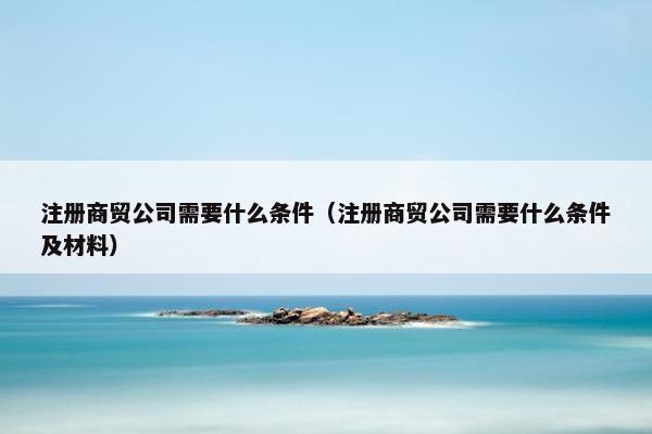 注册商贸公司需要什么条件（注册商贸公司需要什么条件及材料）