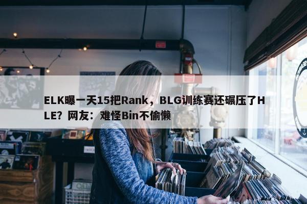 ELK曝一天15把Rank，BLG训练赛还碾压了HLE？网友：难怪Bin不偷懒