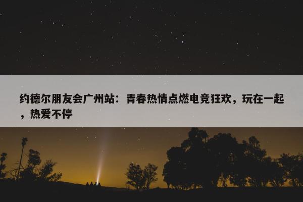 约德尔朋友会广州站：青春热情点燃电竞狂欢，玩在一起，热爱不停