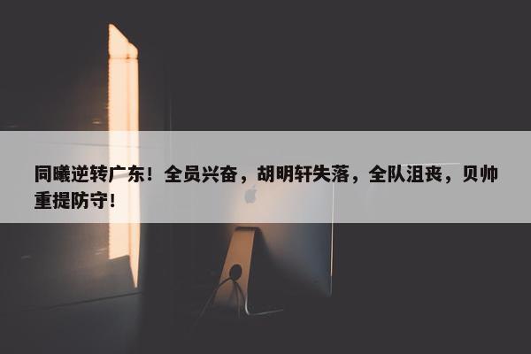 同曦逆转广东！全员兴奋，胡明轩失落，全队沮丧，贝帅重提防守！