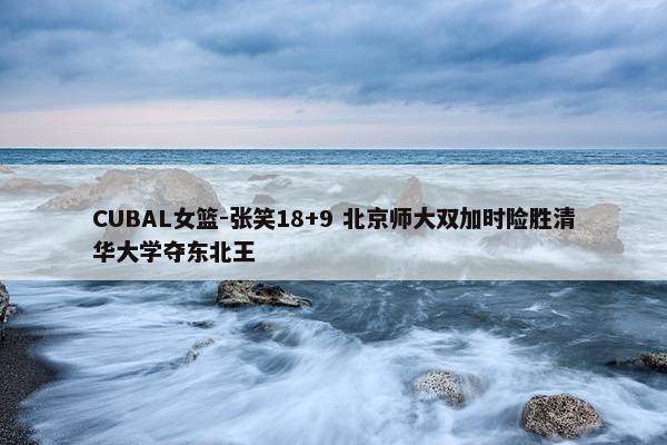 CUBAL女篮-张笑18+9 北京师大双加时险胜清华大学夺东北王