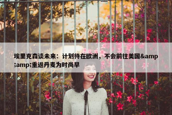 埃里克森谈未来：计划待在欧洲，不会前往美国&amp;重返丹麦为时尚早