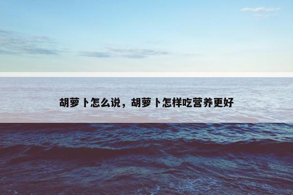 胡萝卜怎么说，胡萝卜怎样吃营养更好