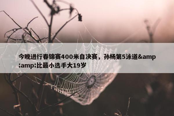 今晚进行春锦赛400米自决赛，孙杨第5泳道&amp;比最小选手大19岁