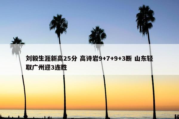 刘毅生涯新高25分 高诗岩9+7+9+3断 山东轻取广州迎3连胜