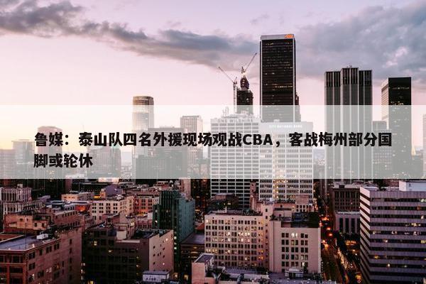 鲁媒：泰山队四名外援现场观战CBA，客战梅州部分国脚或轮休