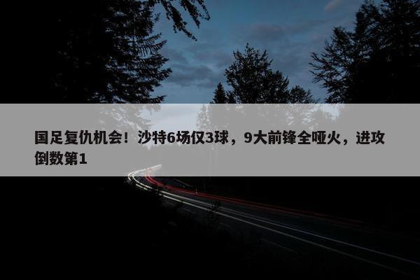 国足复仇机会！沙特6场仅3球，9大前锋全哑火，进攻倒数第1