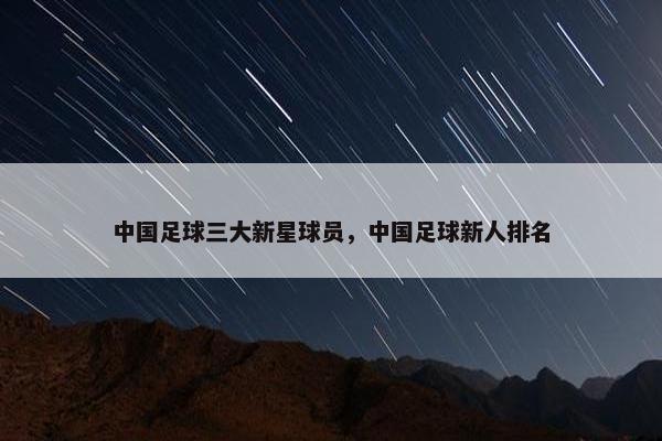 中国足球三大新星球员，中国足球新人排名