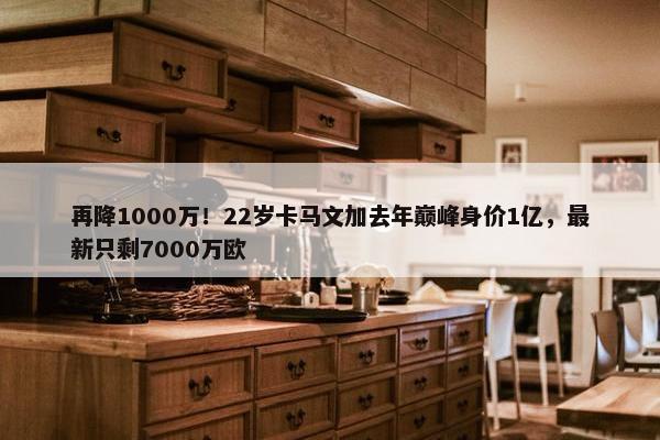 再降1000万！22岁卡马文加去年巅峰身价1亿，最新只剩7000万欧