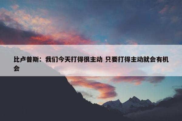 比卢普斯：我们今天打得很主动 只要打得主动就会有机会