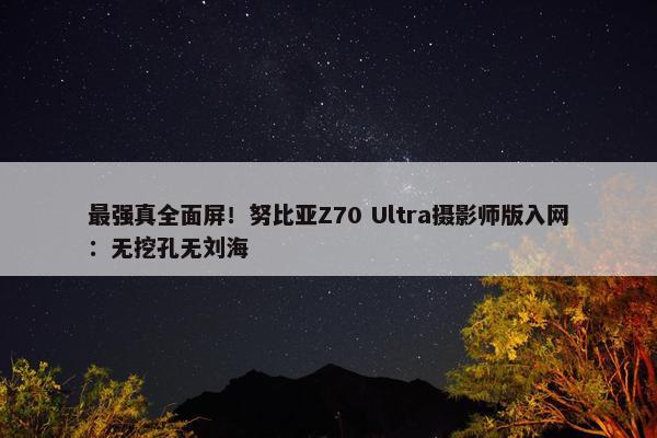 最强真全面屏！努比亚Z70 Ultra摄影师版入网：无挖孔无刘海